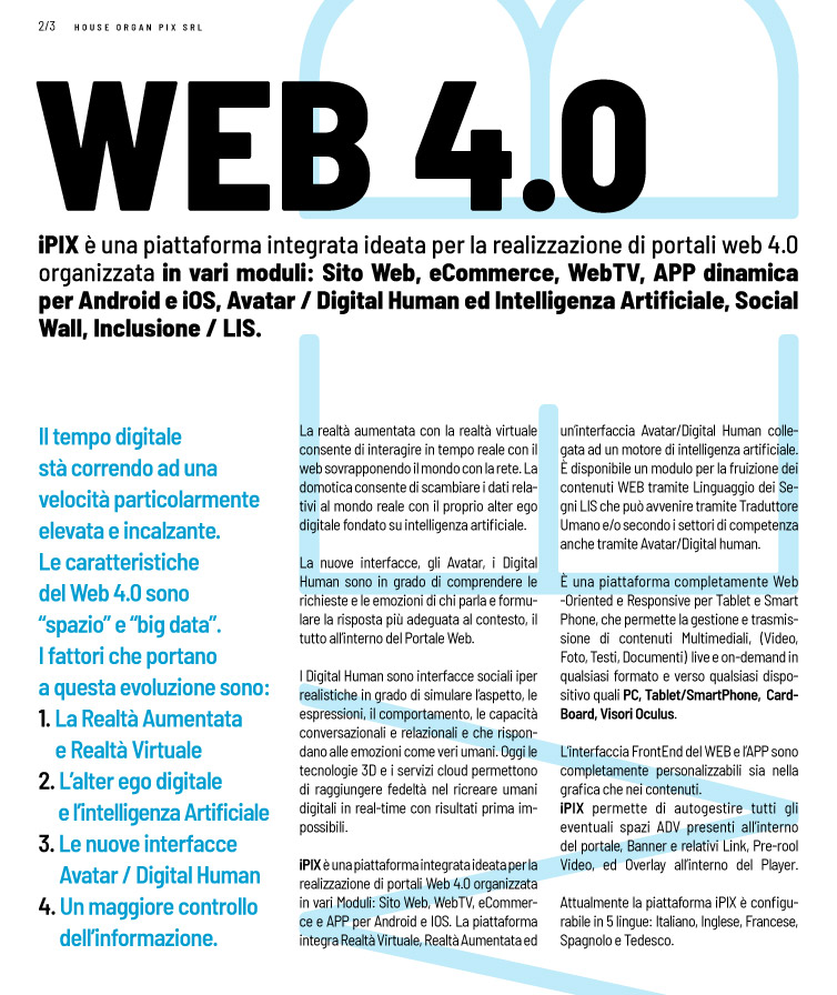 Web 4.0 iPIX è una piattaforma integrata ideata per la realizzazione di portali web 4.0 organizzata in vari moduli: Sito Web, eCommerce, WebTV, APP dinamica per Android e iOS, Avatar / Digital Human ed Intelligenza Artificiale, Social Wall, Inclusione / LIS.